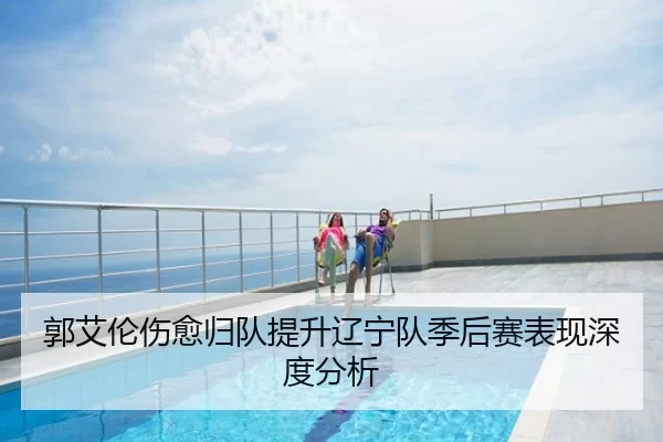 郭艾伦伤愈归队提升辽宁队季后赛表现深度分析